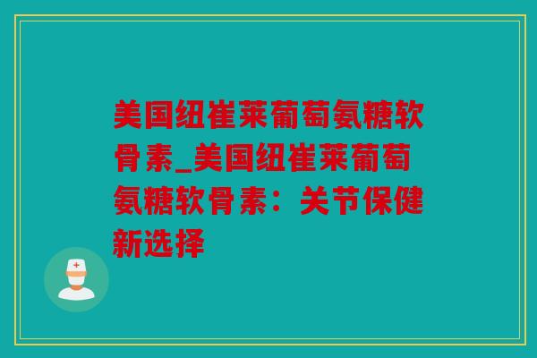 美国纽崔莱葡萄氨糖软骨素_美国纽崔莱葡萄氨糖软骨素：关节保健新选择