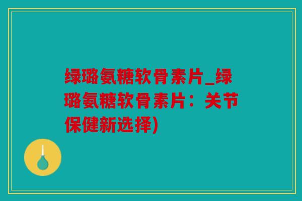绿璐氨糖软骨素片_绿璐氨糖软骨素片：关节保健新选择)