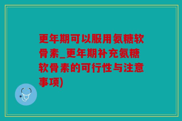 更年期可以服用氨糖软骨素_更年期补充氨糖软骨素的可行性与注意事项)