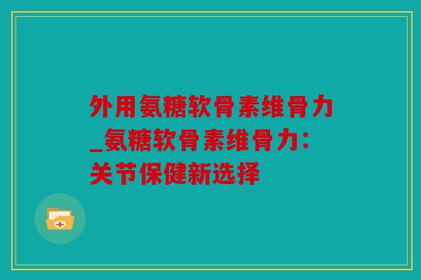外用氨糖软骨素维骨力_氨糖软骨素维骨力：关节保健新选择