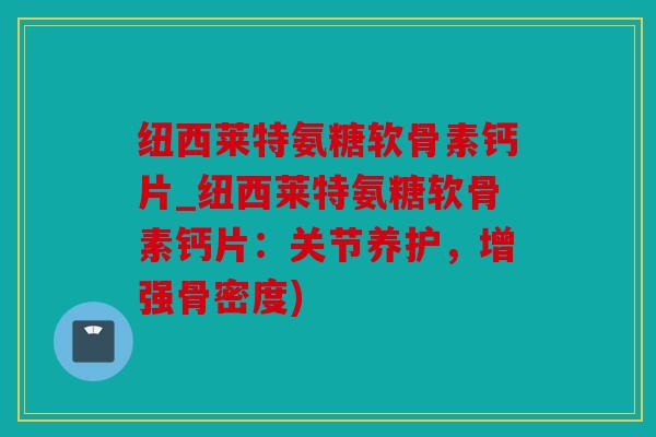 纽西莱特氨糖软骨素钙片_纽西莱特氨糖软骨素钙片：关节养护，增强骨密度)
