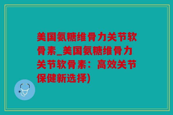 美国氨糖维骨力关节软骨素_美国氨糖维骨力关节软骨素：高效关节保健新选择)
