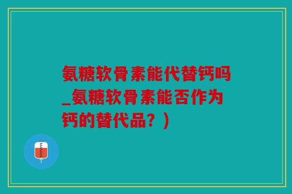 氨糖软骨素能代替钙吗_氨糖软骨素能否作为钙的替代品？)