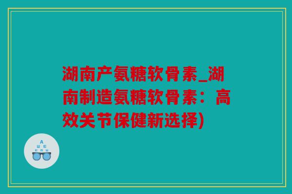 湖南产氨糖软骨素_湖南制造氨糖软骨素：高效关节保健新选择)