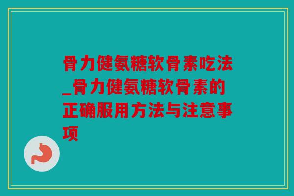 骨力健氨糖软骨素吃法_骨力健氨糖软骨素的正确服用方法与注意事项