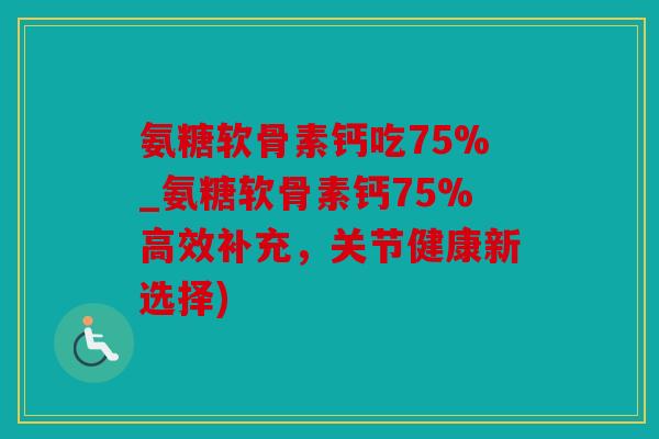 氨糖软骨素钙吃75%_氨糖软骨素钙75%高效补充，关节健康新选择)