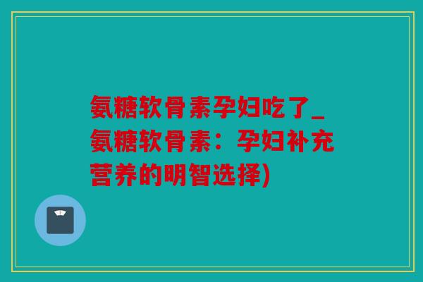 氨糖软骨素孕妇吃了_氨糖软骨素：孕妇补充营养的明智选择)