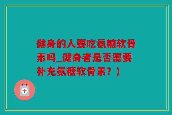 健身的人要吃氨糖软骨素吗_健身者是否需要补充氨糖软骨素？)
