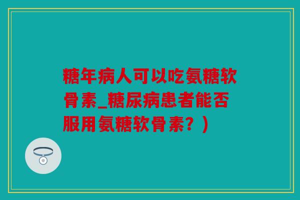 糖年病人可以吃氨糖软骨素_糖尿病患者能否服用氨糖软骨素？)