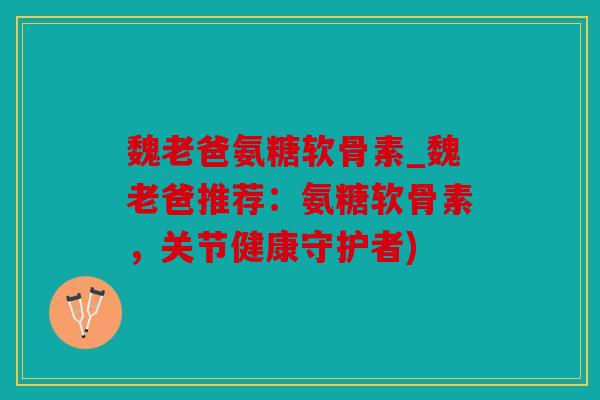 魏老爸氨糖软骨素_魏老爸推荐：氨糖软骨素，关节健康守护者)