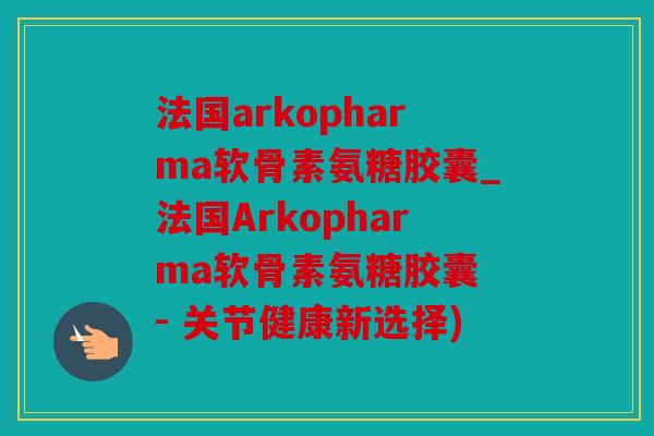 法国arkopharma软骨素氨糖胶囊_法国Arkopharma软骨素氨糖胶囊 - 关节健康新选择)