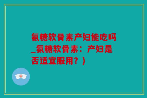 氨糖软骨素产妇能吃吗_氨糖软骨素：产妇是否适宜服用？)