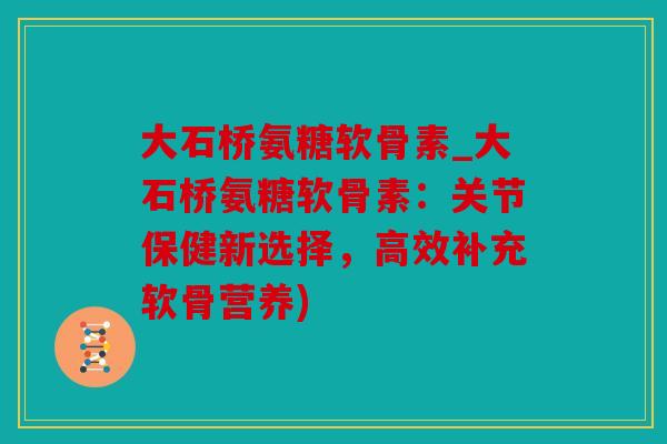 大石桥氨糖软骨素_大石桥氨糖软骨素：关节保健新选择，高效补充软骨营养)