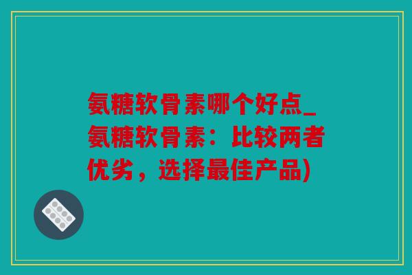 氨糖软骨素哪个好点_氨糖软骨素：比较两者优劣，选择最佳产品)