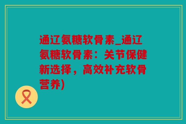 通辽氨糖软骨素_通辽氨糖软骨素：关节保健新选择，高效补充软骨营养)