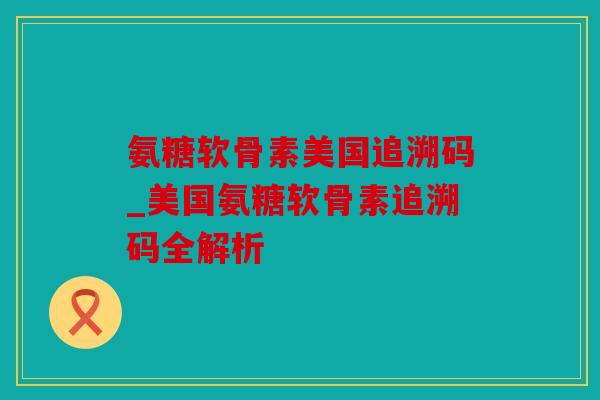 氨糖软骨素美国追溯码_美国氨糖软骨素追溯码全解析