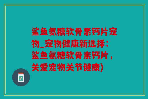 鲨鱼氨糖软骨素钙片宠物_宠物健康新选择：鲨鱼氨糖软骨素钙片，关爱宠物关节健康)