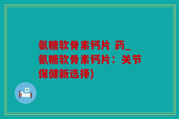 氨糖软骨素钙片 药_氨糖软骨素钙片：关节保健新选择)