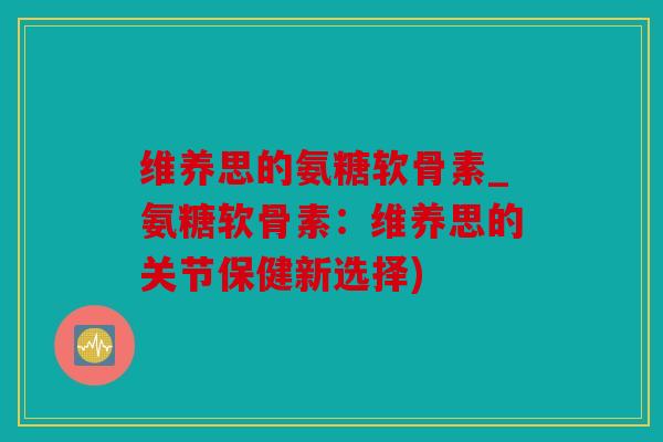 维养思的氨糖软骨素_氨糖软骨素：维养思的关节保健新选择)