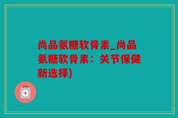 尚品氨糖软骨素_尚品氨糖软骨素：关节保健新选择)