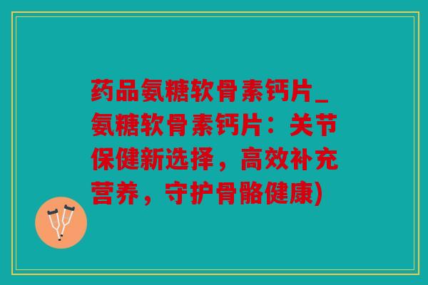 药品氨糖软骨素钙片_氨糖软骨素钙片：关节保健新选择，高效补充营养，守护骨骼健康)