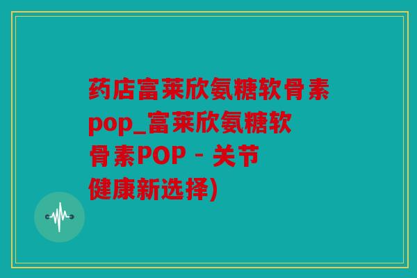 药店富莱欣氨糖软骨素pop_富莱欣氨糖软骨素POP - 关节健康新选择)