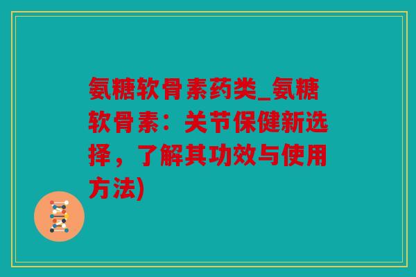 氨糖软骨素药类_氨糖软骨素：关节保健新选择，了解其功效与使用方法)