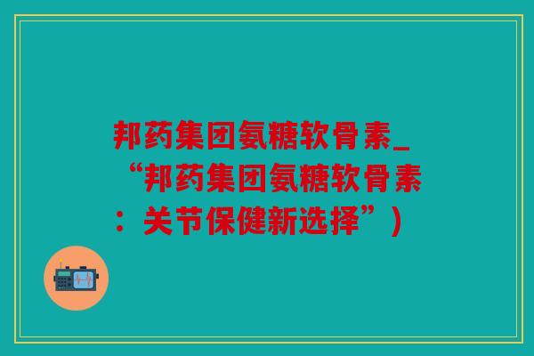邦药集团氨糖软骨素_“邦药集团氨糖软骨素：关节保健新选择”)