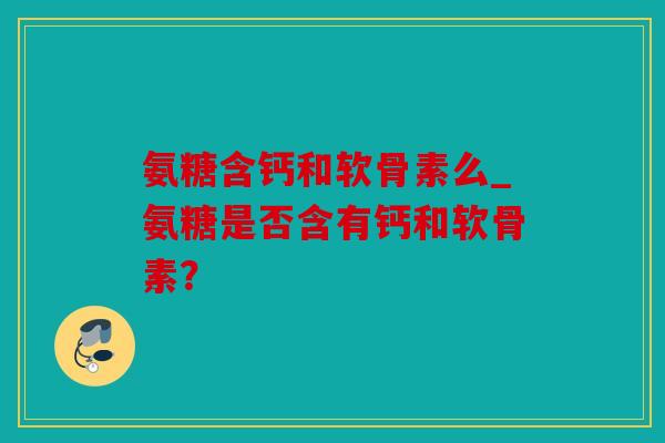 氨糖含钙和软骨素么_氨糖是否含有钙和软骨素？