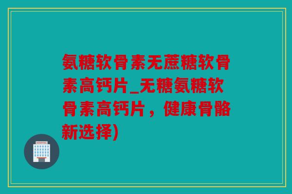 氨糖软骨素无蔗糖软骨素高钙片_无糖氨糖软骨素高钙片，健康骨骼新选择)