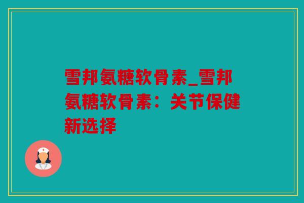 雪邦氨糖软骨素_雪邦氨糖软骨素：关节保健新选择