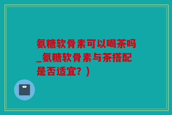 氨糖软骨素可以喝茶吗_氨糖软骨素与茶搭配是否适宜？)