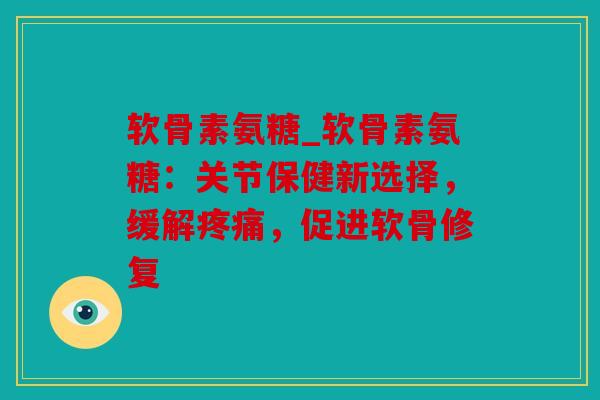 软骨素氨糖_软骨素氨糖：关节保健新选择，缓解疼痛，促进软骨修复