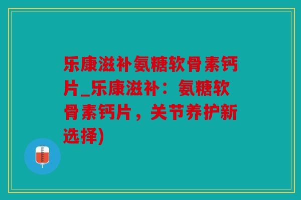 乐康滋补氨糖软骨素钙片_乐康滋补:氨糖软骨素钙片,关节养护新选择) 乐康滋补氨糖软骨素钙片_乐康滋补:氨糖软骨素钙片,关节养护新选择)