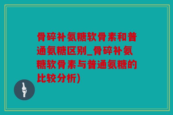 骨碎补氨糖软骨素和普通氨糖区别_骨碎补氨糖软骨素与普通氨糖的比较分析)