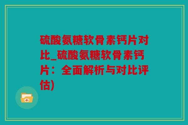 硫酸氨糖软骨素钙片对比_硫酸氨糖软骨素钙片：全面解析与对比评估)