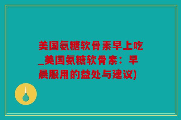 美国氨糖软骨素早上吃_美国氨糖软骨素：早晨服用的益处与建议)