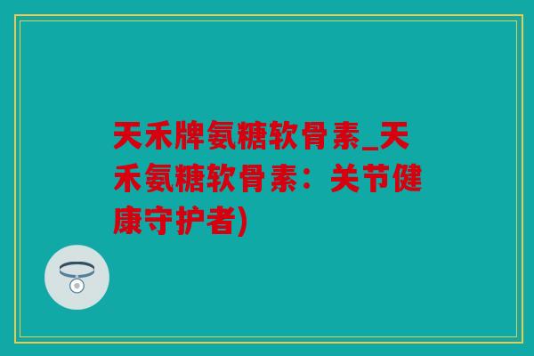 天禾牌氨糖软骨素_天禾氨糖软骨素：关节健康守护者)