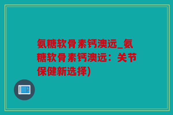 氨糖软骨素钙澳远_氨糖软骨素钙澳远：关节保健新选择)