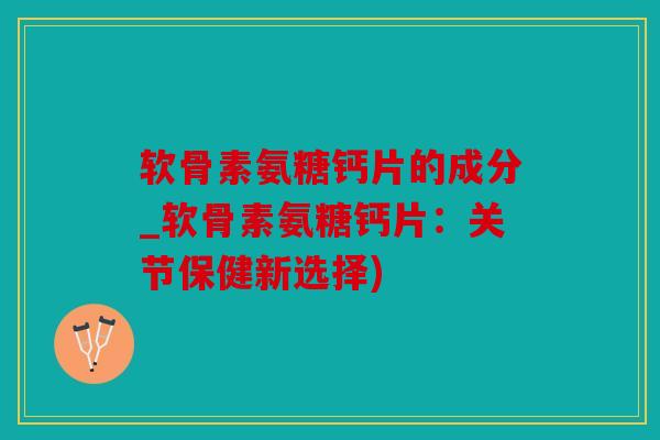 软骨素氨糖钙片的成分_软骨素氨糖钙片：关节保健新选择)