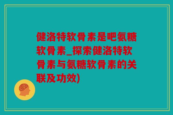 健洛特软骨素是吧氨糖软骨素_探索健洛特软骨素与氨糖软骨素的关联及功效)