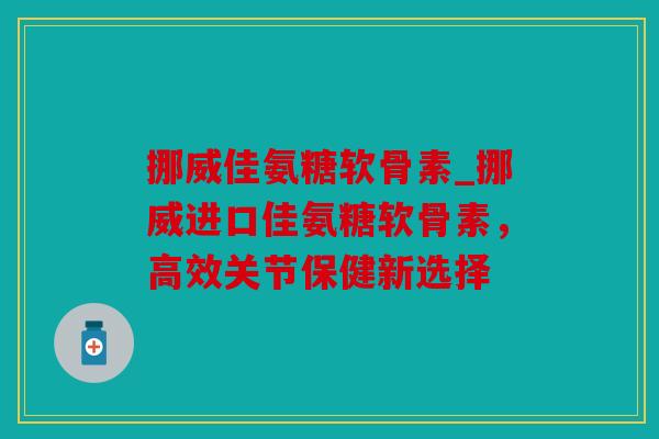 挪威佳氨糖软骨素_挪威进口佳氨糖软骨素，高效关节保健新选择