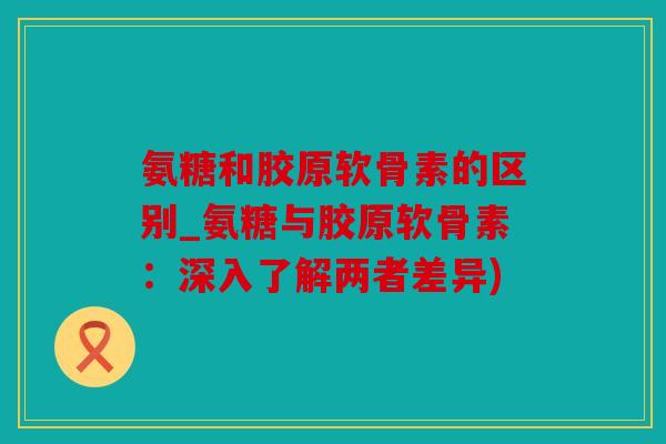 氨糖和胶原软骨素的区别_氨糖与胶原软骨素：深入了解两者差异)