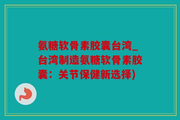 氨糖软骨素胶囊台湾_台湾制造氨糖软骨素胶囊：关节保健新选择)