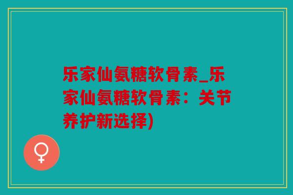 乐家仙氨糖软骨素_乐家仙氨糖软骨素：关节养护新选择)