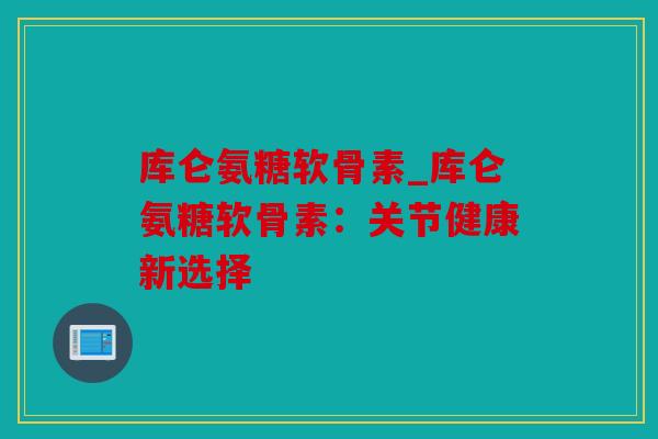 库仑氨糖软骨素_库仑氨糖软骨素：关节健康新选择