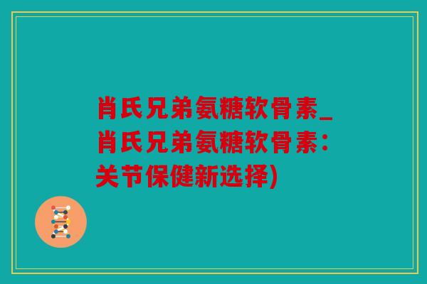 肖氏兄弟氨糖软骨素_肖氏兄弟氨糖软骨素：关节保健新选择)