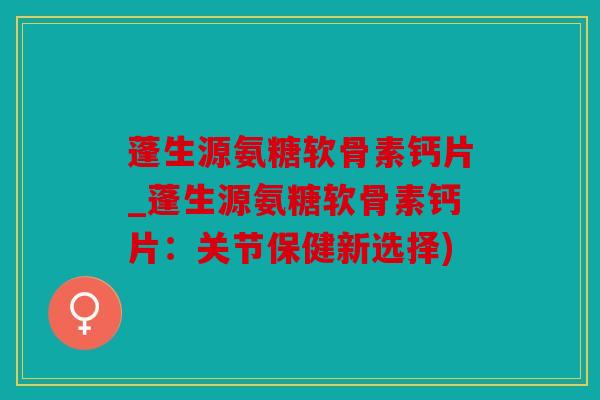 蓬生源氨糖软骨素钙片_蓬生源氨糖软骨素钙片：关节保健新选择)