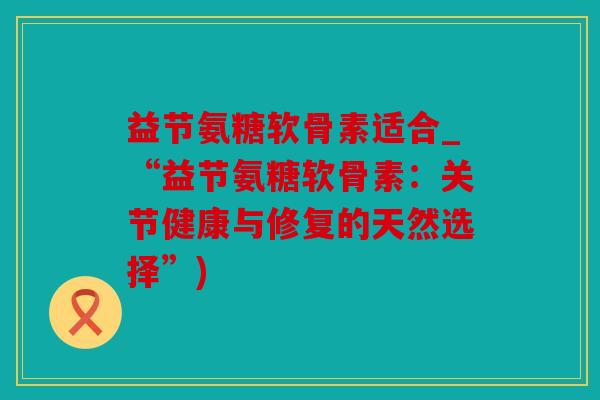 益节氨糖软骨素适合_“益节氨糖软骨素：关节健康与修复的天然选择”)