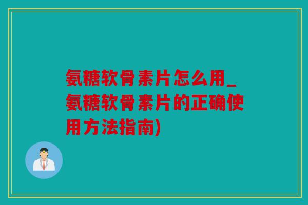 氨糖软骨素片怎么用_氨糖软骨素片的正确使用方法指南)